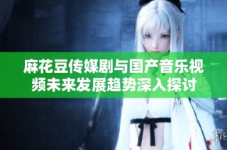 麻花豆传媒剧与国产音乐视频未来发展趋势深入探讨