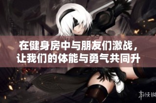 在健身房中与朋友们激战，让我们的体能与勇气共同升级