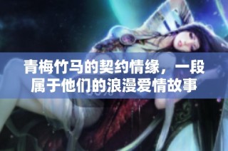 青梅竹马的契约情缘，一段属于他们的浪漫爱情故事