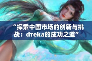 “探索中国市场的创新与挑战：dтeka的成功之道”