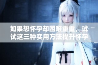 如果想怀孕却困难重重，试试这三种实用方法提升怀孕机会