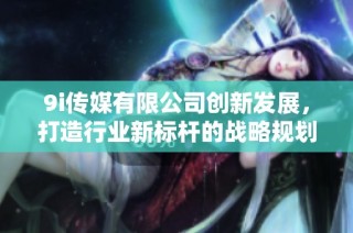 9i传媒有限公司创新发展，打造行业新标杆的战略规划解析