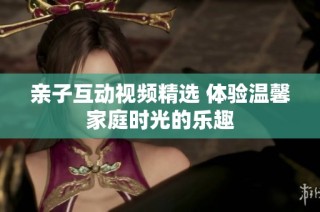 亲子互动视频精选 体验温馨家庭时光的乐趣