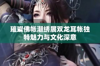 璀璨佛帐潮绣展双龙耳帐独特魅力与文化深意
