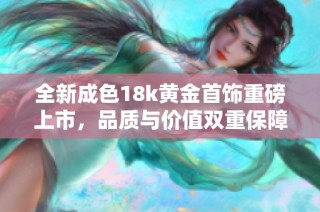 全新成色18k黄金首饰重磅上市，品质与价值双重保障