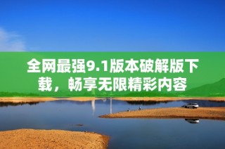 全网最强9.1版本破解版下载，畅享无限精彩内容