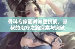 骨科专家面对双重挑战，叔叔的治疗之路探索与突破