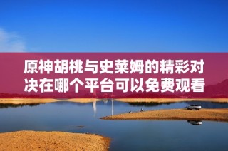 原神胡桃与史莱姆的精彩对决在哪个平台可以免费观看
