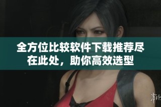 全方位比较软件下载推荐尽在此处，助你高效选型