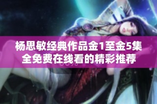 杨思敏经典作品金1至金5集全免费在线看的精彩推荐