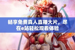 畅享免费真人直播大片，尽在e站轻松观看体验