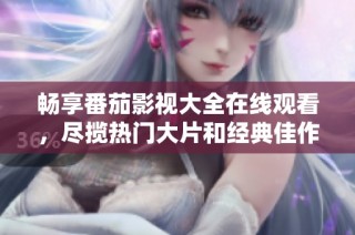 畅享番茄影视大全在线观看，尽揽热门大片和经典佳作