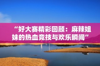 “好大赛精彩回顾：麻辣姐妹的热血竞技与欢乐瞬间”