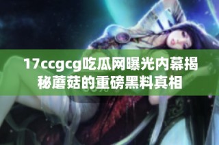 17ccgcg吃瓜网曝光内幕揭秘蘑菇的重磅黑料真相
