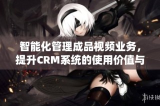 智能化管理成品视频业务，提升CRM系统的使用价值与效率