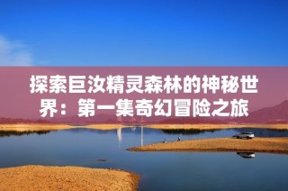 探索巨汝精灵森林的神秘世界：第一集奇幻冒险之旅