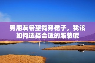 男朋友希望我穿裙子，我该如何选择合适的服装呢