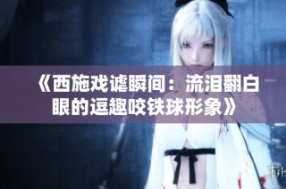 《西施戏谑瞬间：流泪翻白眼的逗趣咬铁球形象》