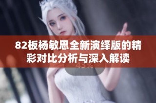 82板杨敏思全新演绎版的精彩对比分析与深入解读