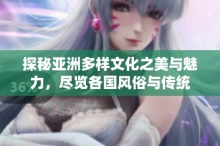 探秘亚洲多样文化之美与魅力，尽览各国风俗与传统