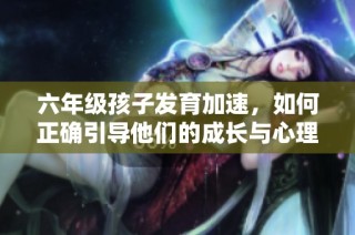 六年级孩子发育加速，如何正确引导他们的成长与心理发展