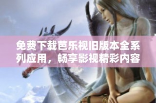 免费下载芭乐视旧版本全系列应用，畅享影视精彩内容