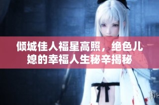 倾城佳人福星高照，绝色儿媳的幸福人生秘辛揭秘