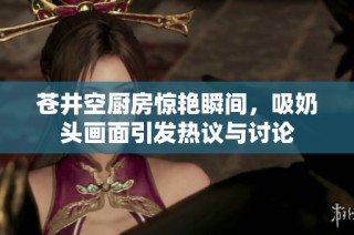 苍井空厨房惊艳瞬间，吸奶头画面引发热议与讨论