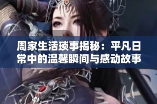 周家生活琐事揭秘：平凡日常中的温馨瞬间与感动故事