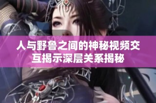 人与野鲁之间的神秘视频交互揭示深层关系揭秘