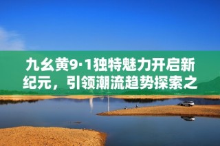 九幺黄9·1独特魅力开启新纪元，引领潮流趋势探索之旅