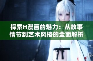 探索H漫画的魅力：从故事情节到艺术风格的全面解析