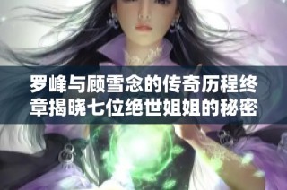 罗峰与顾雪念的传奇历程终章揭晓七位绝世姐姐的秘密与羁绊