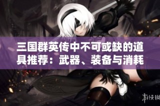 三国群英传中不可或缺的道具推荐：武器、装备与消耗品全面解析