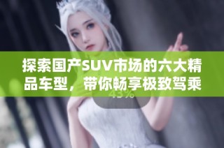 探索国产SUV市场的六大精品车型，带你畅享极致驾乘体验