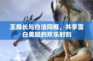 王局长与白洁同框，共享雪白美腿的欢乐时刻