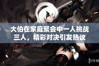 大伯在家庭聚会中一人挑战三人，精彩对决引发热议