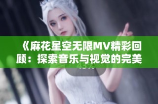 《麻花星空无限MV精彩回顾：探索音乐与视觉的完美结合》