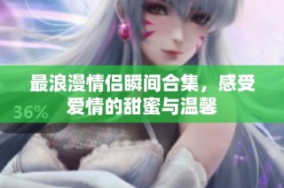 最浪漫情侣瞬间合集，感受爱情的甜蜜与温馨