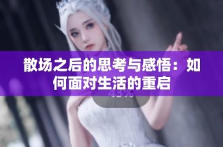散场之后的思考与感悟：如何面对生活的重启