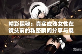 精彩探秘：真实成熟女性在镜头前的私密瞬间分享与展示