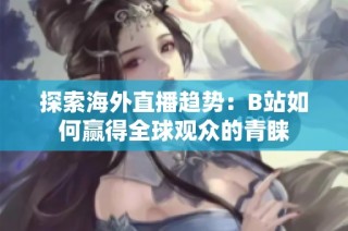 探索海外直播趋势：B站如何赢得全球观众的青睐