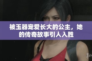 被玉器宠爱长大的公主，她的传奇故事引人入胜