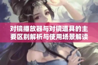 对镜播放器与对镜道具的主要区别解析与使用场景解读
