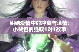 纠结爱情中的冲突与温情：小哭包的强取1对1故事