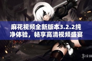 麻花视频全新版本3.2.2纯净体验，畅享高清视频盛宴