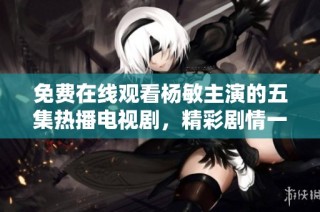 免费在线观看杨敏主演的五集热播电视剧，精彩剧情一网打尽