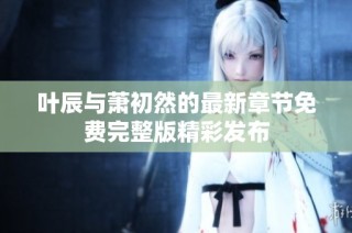 叶辰与萧初然的最新章节免费完整版精彩发布