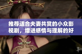 推荐适合夫妻共赏的小众影视剧，增进感情与理解的好选择