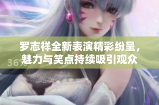 罗志祥全新表演精彩纷呈，魅力与笑点持续吸引观众